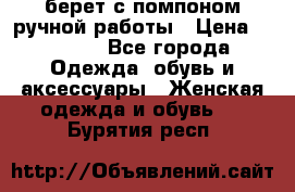 берет с помпоном ручной работы › Цена ­ 2 000 - Все города Одежда, обувь и аксессуары » Женская одежда и обувь   . Бурятия респ.